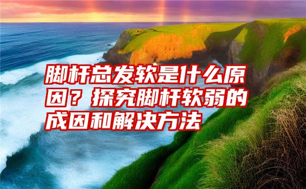 脚杆总发软是什么原因？探究脚杆软弱的成因和解决方法