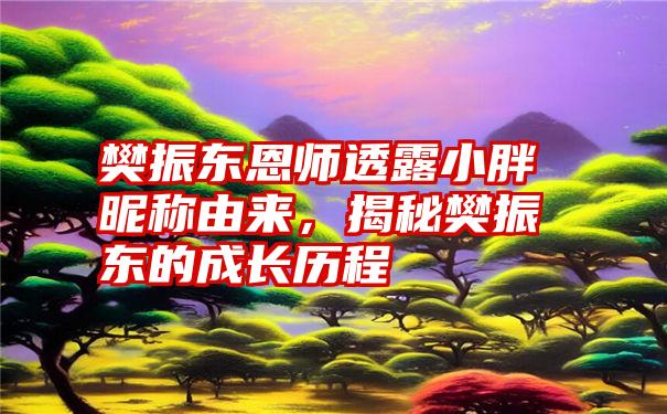 樊振东恩师透露小胖昵称由来，揭秘樊振东的成长历程