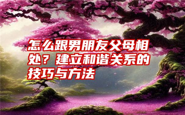 怎么跟男朋友父母相处？建立和谐关系的技巧与方法