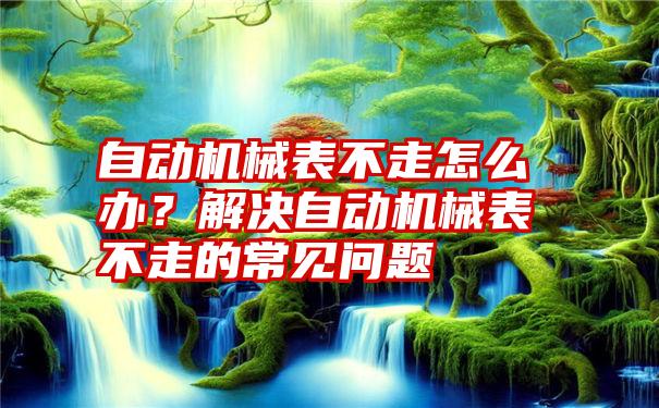 自动机械表不走怎么办？解决自动机械表不走的常见问题