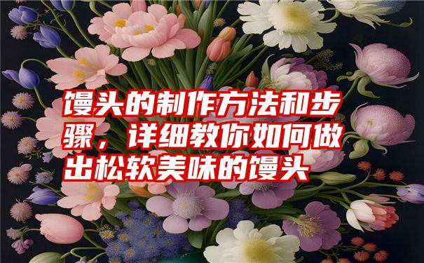 馒头的制作方法和步骤，详细教你如何做出松软美味的馒头