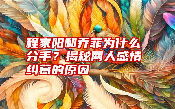 程家阳和乔菲为什么分手？揭秘两人感情纠葛的原因