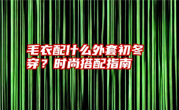 毛衣配什么外套初冬穿？时尚搭配指南