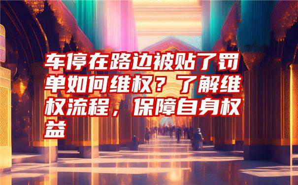 车停在路边被贴了罚单如何维权？了解维权流程，保障自身权益