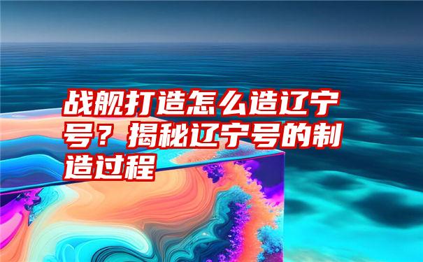 战舰打造怎么造辽宁号？揭秘辽宁号的制造过程