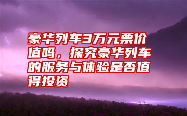 豪华列车3万元票价值吗，探究豪华列车的服务与体验是否值得投资