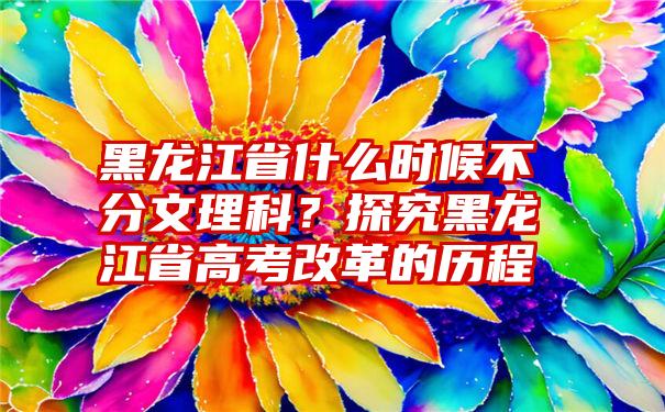 黑龙江省什么时候不分文理科？探究黑龙江省高考改革的历程