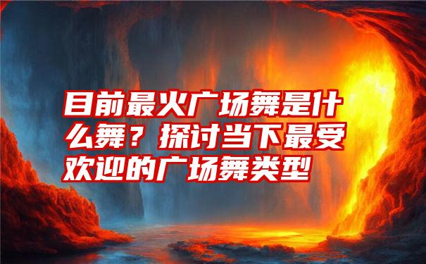 目前最火广场舞是什么舞？探讨当下最受欢迎的广场舞类型