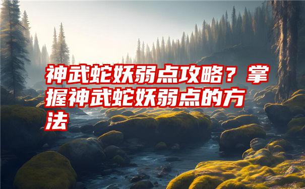 神武蛇妖弱点攻略？掌握神武蛇妖弱点的方法