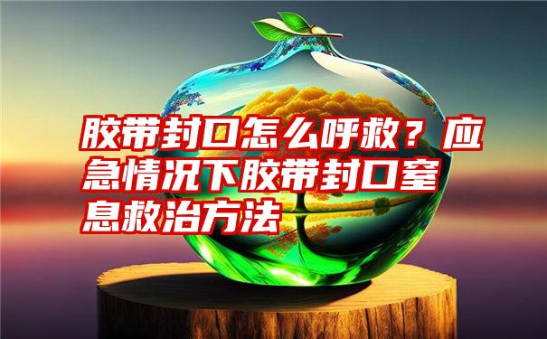 胶带封口怎么呼救？应急情况下胶带封口窒息救治方法