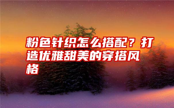 粉色针织怎么搭配？打造优雅甜美的穿搭风格