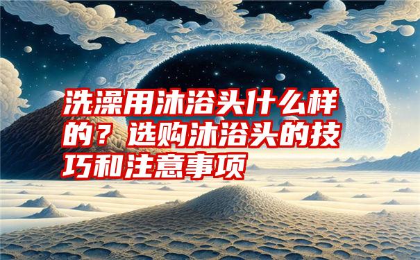 洗澡用沐浴头什么样的？选购沐浴头的技巧和注意事项