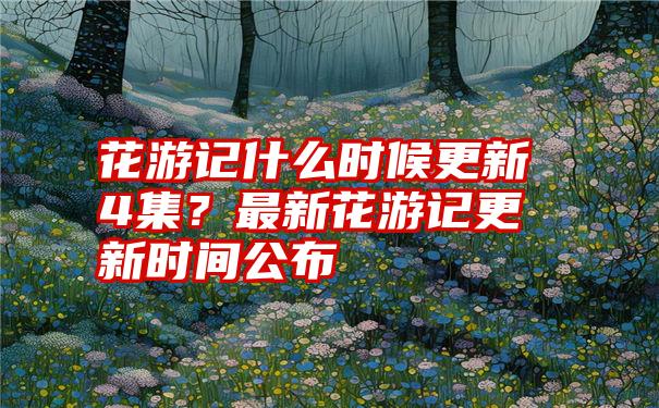 花游记什么时候更新4集？最新花游记更新时间公布