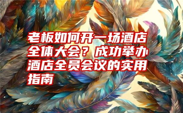 老板如何开一场酒店全体大会？成功举办酒店全员会议的实用指南