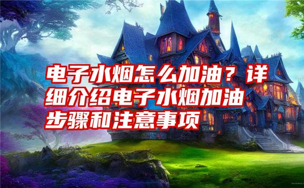 电子水烟怎么加油？详细介绍电子水烟加油步骤和注意事项