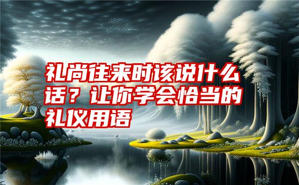 礼尚往来时该说什么话？让你学会恰当的礼仪用语