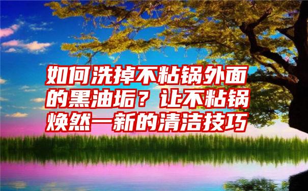 如何洗掉不粘锅外面的黑油垢？让不粘锅焕然一新的清洁技巧