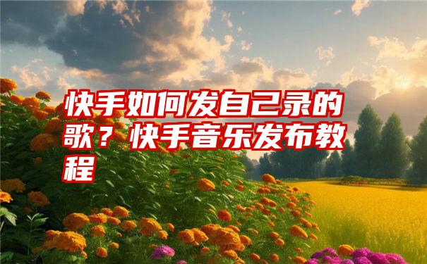 快手如何发自己录的歌？快手音乐发布教程