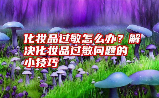 化妆品过敏怎么办？解决化妆品过敏问题的小技巧