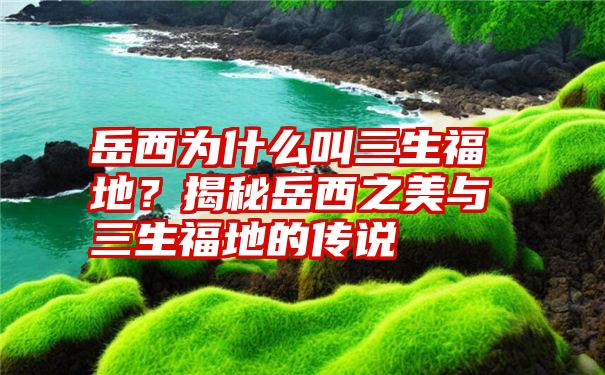 岳西为什么叫三生福地？揭秘岳西之美与三生福地的传说