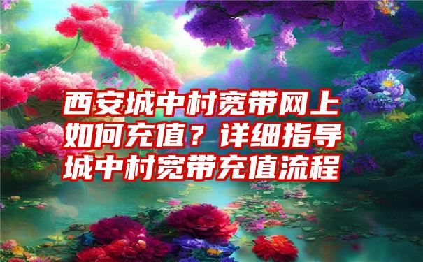 西安城中村宽带网上如何充值？详细指导城中村宽带充值流程