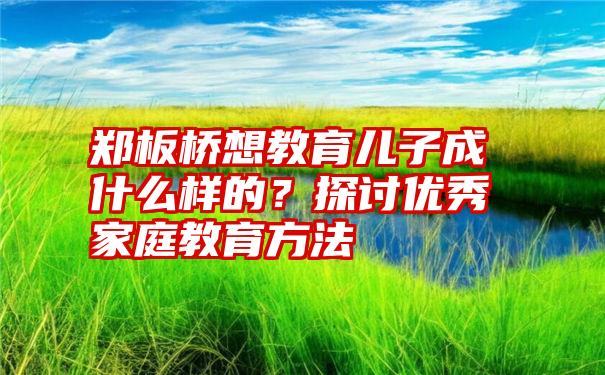 郑板桥想教育儿子成什么样的？探讨优秀家庭教育方法