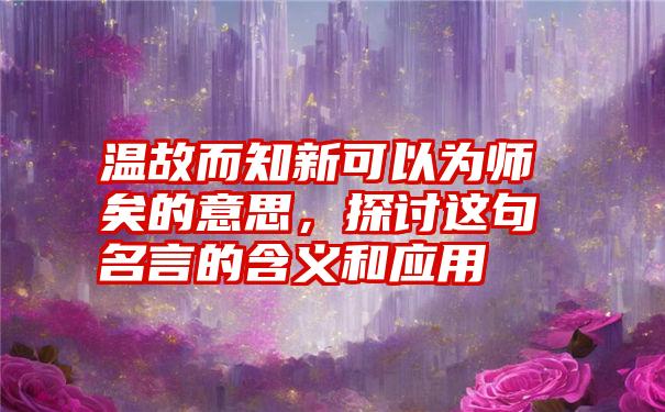 温故而知新可以为师矣的意思，探讨这句名言的含义和应用