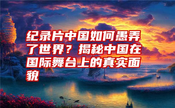 纪录片中国如何愚弄了世界？揭秘中国在国际舞台上的真实面貌