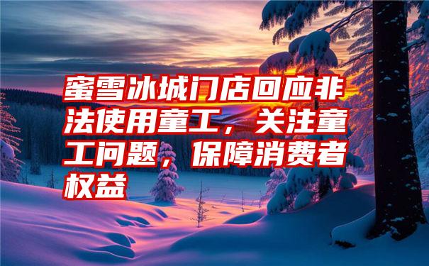 蜜雪冰城门店回应非法使用童工，关注童工问题，保障消费者权益