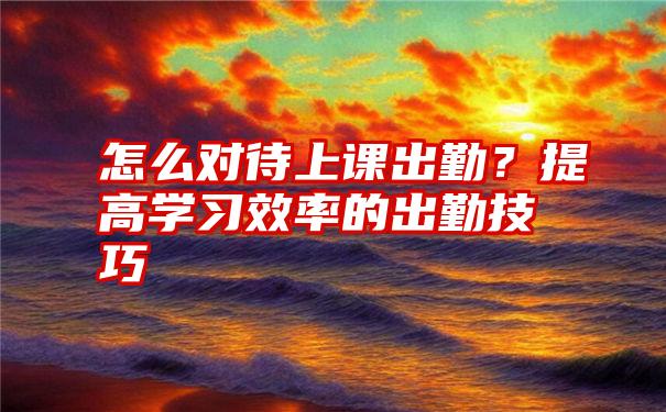 怎么对待上课出勤？提高学习效率的出勤技巧