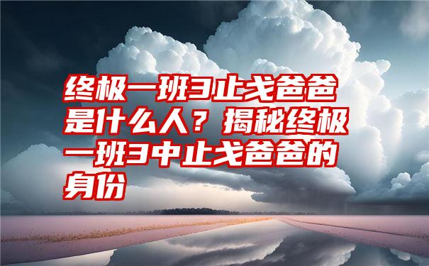 终极一班3止戈爸爸是什么人？揭秘终极一班3中止戈爸爸的身份