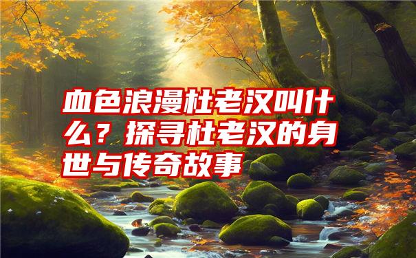 血色浪漫杜老汉叫什么？探寻杜老汉的身世与传奇故事