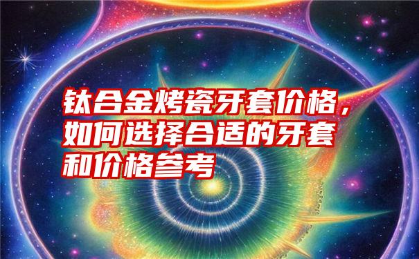 钛合金烤瓷牙套价格，如何选择合适的牙套和价格参考