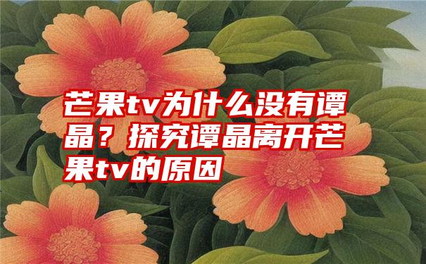 芒果tv为什么没有谭晶？探究谭晶离开芒果tv的原因