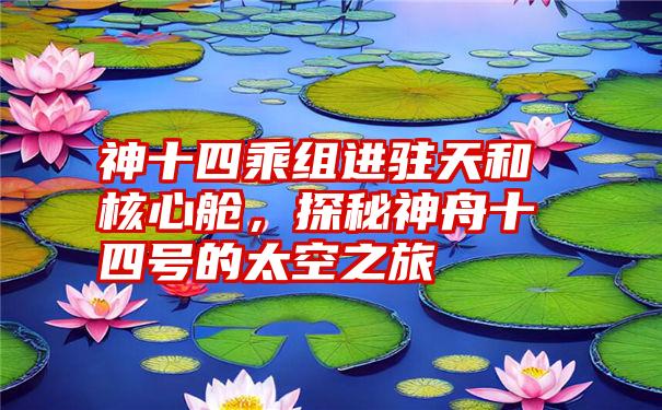 神十四乘组进驻天和核心舱，探秘神舟十四号的太空之旅