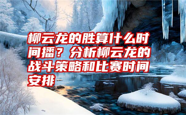 柳云龙的胜算什么时间播？分析柳云龙的战斗策略和比赛时间安排