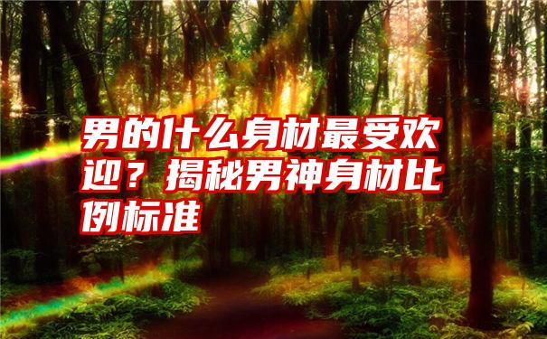 男的什么身材最受欢迎？揭秘男神身材比例标准