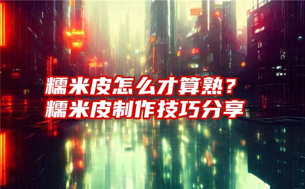 糯米皮怎么才算熟？糯米皮制作技巧分享