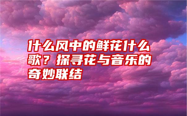 什么风中的鲜花什么歌？探寻花与音乐的奇妙联结