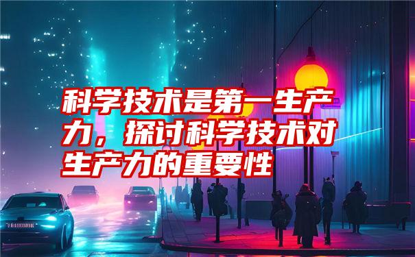 科学技术是第一生产力，探讨科学技术对生产力的重要性