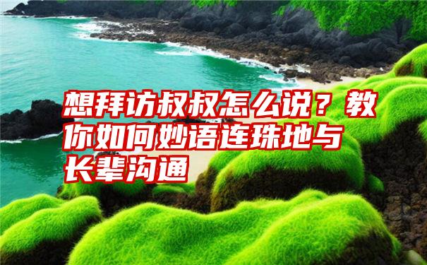 想拜访叔叔怎么说？教你如何妙语连珠地与长辈沟通