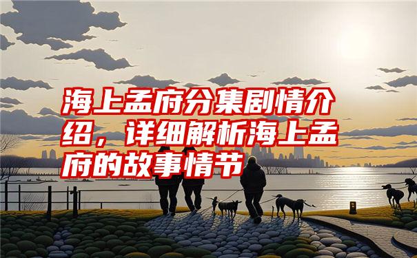 海上孟府分集剧情介绍，详细解析海上孟府的故事情节