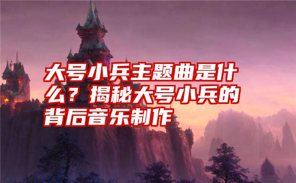 大号小兵主题曲是什么？揭秘大号小兵的背后音乐制作