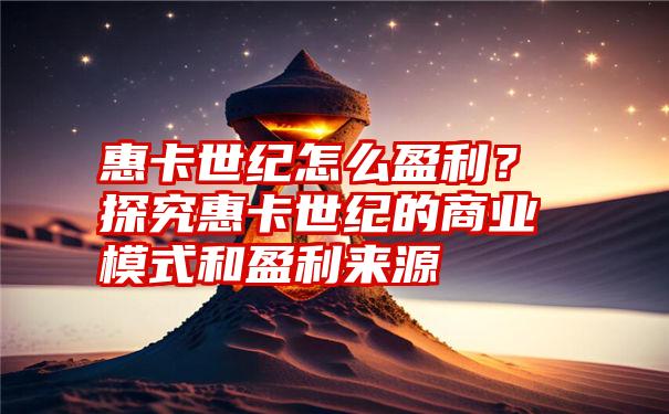 惠卡世纪怎么盈利？探究惠卡世纪的商业模式和盈利来源