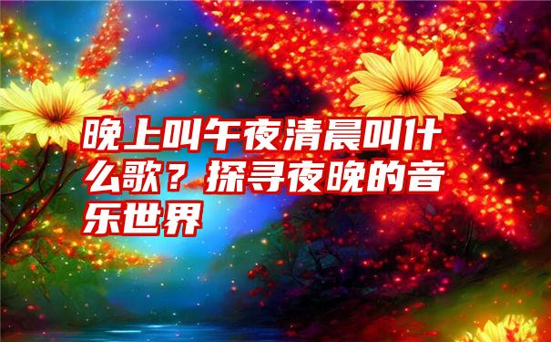 晚上叫午夜清晨叫什么歌？探寻夜晚的音乐世界