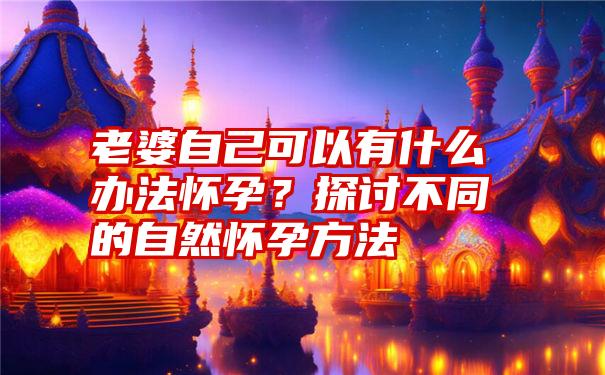 老婆自己可以有什么办法怀孕？探讨不同的自然怀孕方法