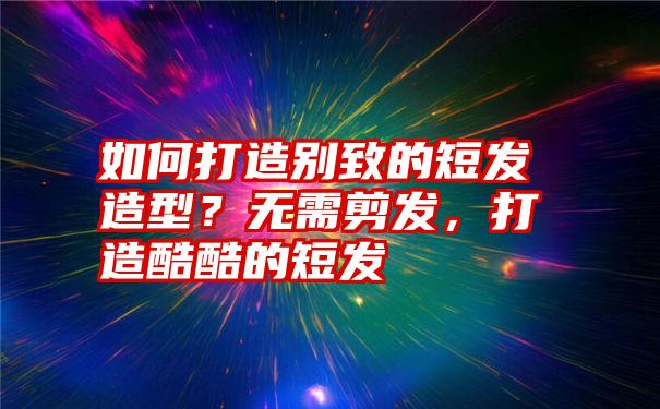 如何打造别致的短发造型？无需剪发，打造酷酷的短发