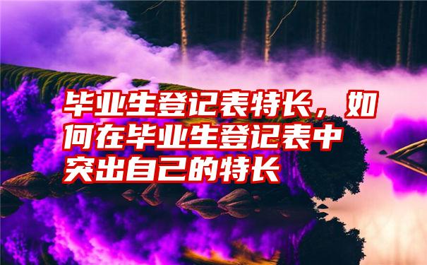 毕业生登记表特长，如何在毕业生登记表中突出自己的特长