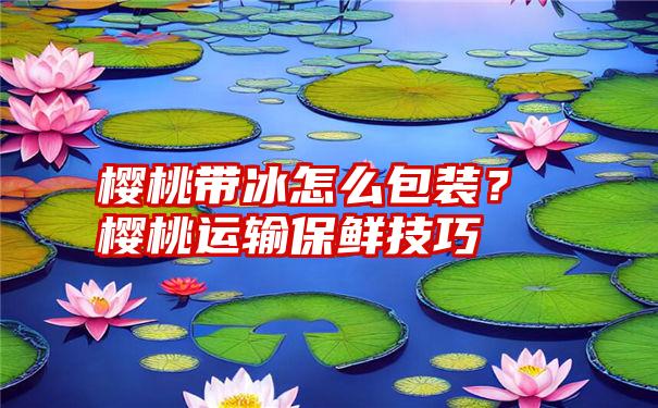 樱桃带冰怎么包装？樱桃运输保鲜技巧