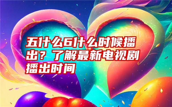 五什么6什么时候播出？了解最新电视剧播出时间